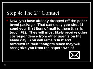 Step 4: The 2nd Contact


45

Now, you have already dropped off the paper
towel package. That same day you should
send your first item of mail to them (this is
touch #2). They will most likely receive other
correspondence from other agents on the
same day. You will remain first and
foremost in their thoughts since they will
recognize you from the paper towels!

 