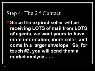 Step 4: The 2nd Contact
 Since

the expired seller will be
receiving LOTS of mail from LOTS
of agents, we want yours to have
more information, more color, and
come in a larger envelope. So, for
touch #2, you will send them a
market analysis…..

46

 
