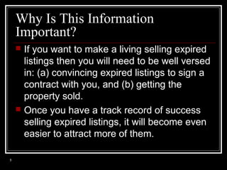 Why Is This Information
Important?




5

If you want to make a living selling expired
listings then you will need to be well versed
in: (a) convincing expired listings to sign a
contract with you, and (b) getting the
property sold.
Once you have a track record of success
selling expired listings, it will become even
easier to attract more of them.

 