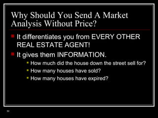 Why Should You Send A Market
Analysis Without Price?




It differentiates you from EVERY OTHER
REAL ESTATE AGENT!
It gives them INFORMATION.




50

How much did the house down the street sell for?
How many houses have sold?
How many houses have expired?

 