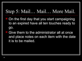 Step 5: Mail… Mail… More Mail.




55

On the first day that you start campaigning
to an expired have all ten touches ready to
go.
Give them to the administrator all at once
and place notes on each item with the date
it is to be mailed.

 