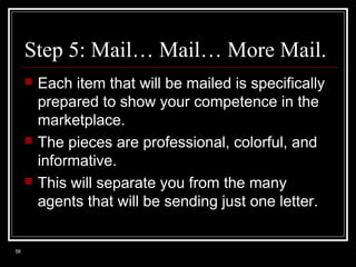 Step 5: Mail… Mail… More Mail.






56

Each item that will be mailed is specifically
prepared to show your competence in the
marketplace.
The pieces are professional, colorful, and
informative.
This will separate you from the many
agents that will be sending just one letter.

 