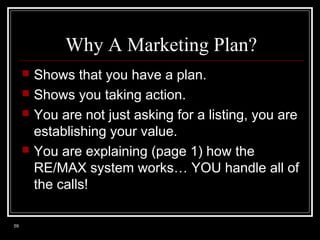 Why A Marketing Plan?






59

Shows that you have a plan.
Shows you taking action.
You are not just asking for a listing, you are
establishing your value.
You are explaining (page 1) how the
RE/MAX system works… YOU handle all of
the calls!

 