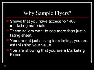 Why Sample Flyers?





63

Shows that you have access to 1400
marketing materials.
These sellers want to see more than just a
listing sheet.
You are not just asking for a listing, you are
establishing your value.
You are showing that you are a Marketing
Expert.

 