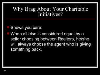 Why Brag About Your Charitable
Initiatives?



66

Shows you care.
When all else is considered equal by a
seller choosing between Realtors, he/she
will always choose the agent who is giving
something back.

 