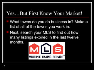 Yes…But First Know Your Market!




7

What towns do you do business in? Make a
list of all of the towns you work in.
Next, search your MLS to find out how
many listings expired in the last twelve
months.

 