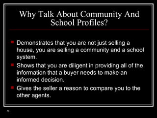 Why Talk About Community And
School Profiles?






70

Demonstrates that you are not just selling a
house, you are selling a community and a school
system.
Shows that you are diligent in providing all of the
information that a buyer needs to make an
informed decision.
Gives the seller a reason to compare you to the
other agents.

 