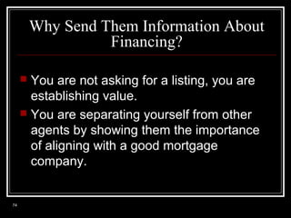 Why Send Them Information About
Financing?
You are not asking for a listing, you are
establishing value.
 You are separating yourself from other
agents by showing them the importance
of aligning with a good mortgage
company.


74

 