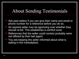 About Sending Testimonials





76

Ask past sellers if you can give their name and email or
phone number for a reference before you do so.
An expired seller may be agonizing over whether they
should re-list. This establishes a comfort zone.
References that the seller could contact probably were
not offered by their last agent.
You are keeping the seller informed about what is
selling in the marketplace.

 