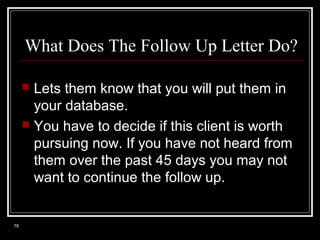 What Does The Follow Up Letter Do?
Lets them know that you will put them in
your database.
 You have to decide if this client is worth
pursuing now. If you have not heard from
them over the past 45 days you may not
want to continue the follow up.


78

 