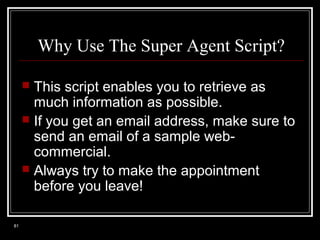 Why Use The Super Agent Script?
This script enables you to retrieve as
much information as possible.
 If you get an email address, make sure to
send an email of a sample webcommercial.
 Always try to make the appointment
before you leave!


81

 