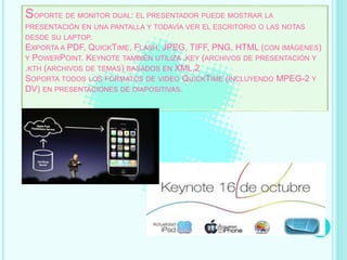 SOPORTE DE MONITOR DUAL: EL PRESENTADOR PUEDE MOSTRAR LA
PRESENTACIÓN EN UNA PANTALLA Y TODAVÍA VER EL ESCRITORIO O LAS NOTAS
DESDE SU LAPTOP.
EXPORTA A PDF, QUICKTIME, FLASH, JPEG, TIFF, PNG, HTML (CON IMÁGENES)
Y POWERPOINT. KEYNOTE TAMBIÉN UTILIZA .KEY (ARCHIVOS DE PRESENTACIÓN Y
.KTH (ARCHIVOS DE TEMAS) BASADOS EN XML.2
SOPORTA TODOS LOS FORMATOS DE VIDEO QUICKTIME (INCLUYENDO MPEG-2 Y
DV) EN PRESENTACIONES DE DIAPOSITIVAS.
 