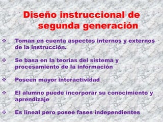 Diseño instruccional de
         segunda generación
   Toman en cuenta aspectos internos y externos
    de la instrucción.

   Se basa en la teorías del sistema y
    procesamiento de la información

   Poseen mayor interactividad

   El alumno puede incorporar su conocimiento y
    aprendizaje

   Es lineal pero posee fases independientes
 