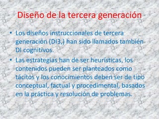 Diseño de la tercera generación
• Los diseños instruccionales de tercera
  generación (DI3,) han sido llamados también
  DI cognitivos.
• Las estrategias han de ser heurísticas, los
  contenidos pueden ser planteados como
  tácitos y los conocimientos deben ser de tipo
  conceptual, factual y procedimental, basados
  en la práctica y resolución de problemas.
 