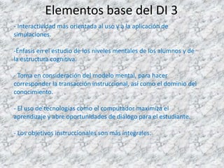 Elementos base del DI 3
- Interactividad más orientada al uso y a la aplicación de
simulaciones.

-Énfasis en el estudio de los niveles mentales de los alumnos y de
la estructura cognitiva.

- Toma en consideración del modelo mental, para hacer
corresponder la transacción instruccional, así como el dominio del
conocimiento.

- El uso de tecnologías como el computador maximiza el
aprendizaje y abre oportunidades de diálogo para el estudiante.

- Los objetivos instruccionales son más integrales.
 