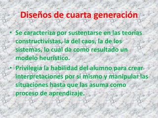 Diseños de cuarta generación
• Se caracteriza por sustentarse en las teorías
  constructivistas, la del caos, la de los
  sistemas, lo cual da como resultado un
  modelo heurístico.
• Privilegia la habilidad del alumno para crear
  interpretaciones por sí mismo y manipular las
  situaciones hasta que las asuma como
  proceso de aprendizaje.
 