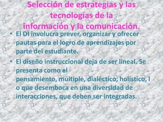 Selección de estrategias y las
           tecnologías de la
    información y la comunicación.
• El DI involucra prever, organizar y ofrecer
  pautas para el logro de aprendizajes por
  parte del estudiante.
• El diseño instruccional deja de ser lineal. Se
  presenta como el
  pensamiento, múltiple, dialéctico, holístico, l
  o que desemboca en una diversidad de
  interacciones, que deben ser integradas.
 