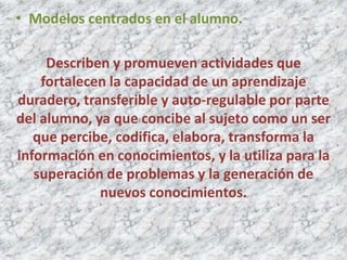 • Modelos centrados en el alumno.

     Describen y promueven actividades que
    fortalecen la capacidad de un aprendizaje
duradero, transferible y auto-regulable por parte
del alumno, ya que concibe al sujeto como un ser
   que percibe, codifica, elabora, transforma la
información en conocimientos, y la utiliza para la
   superación de problemas y la generación de
             nuevos conocimientos.
 