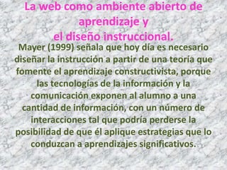 La web como ambiente abierto de
             aprendizaje y
       el diseño instruccional.
 Mayer (1999) señala que hoy día es necesario
diseñar la instrucción a partir de una teoría que
fomente el aprendizaje constructivista, porque
      las tecnologías de la información y la
    comunicación exponen al alumno a una
  cantidad de información, con un número de
    interacciones tal que podría perderse la
posibilidad de que él aplique estrategias que lo
    conduzcan a aprendizajes significativos.
 