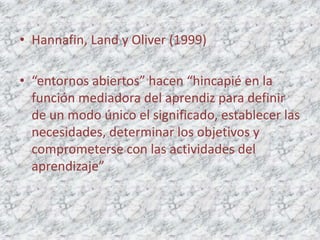 • Hannafin, Land y Oliver (1999)

• “entornos abiertos” hacen “hincapié en la
  función mediadora del aprendiz para definir
  de un modo único el significado, establecer las
  necesidades, determinar los objetivos y
  comprometerse con las actividades del
  aprendizaje”
 