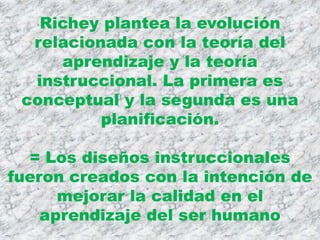 Richey plantea la evolución
  relacionada con la teoría del
     aprendizaje y la teoría
  instruccional. La primera es
 conceptual y la segunda es una
          planificación.

  = Los diseños instruccionales
fueron creados con la intención de
      mejorar la calidad en el
    aprendizaje del ser humano
 