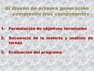 El diseño de primera generación
    comprende tres componentes


1. Formulación de objetivos terminales

2. Secuencia de la materia y análisis de
   tareas

3. Evaluación del programa
 