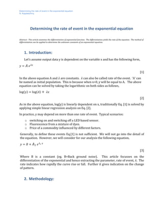 Determining the rate of event in the exponential equation
N. Kejalakshmy
	
Determining	the	rate	of	event	in	the	exponential	equation		
	
Abstract:		This	article	examines	the	differentiation	of	exponential	function.		The	differentiation	yields	the	rate	of	the	equation.		The	method	of	
differentiation	can	be	applied	to	determine	the	unknown	constants	of	an	exponential	equation.			
1. Introduction:	
Let’s	assume	output	data	y	is	dependent	on	the	variable	x	and	has	the	following	form,	
𝑦 = 𝐴	 𝑒&'
	
[1]	
In	the	above	equation	A	and	𝜆	are	constants.		𝜆	can	also	be	called	rate	of	the	event.		‘A’	can	
be	named	as	initial	population.		This	is	because	when	x=0,	y	will	be	equal	to	A.			The	above	
equation	can	be	solved	by	taking	the	logarithmic	on	both	sides	as	follows,	
log 𝑦 = log 𝐴 + 	 𝜆𝑥	
[2]	
As	in	the	above	equation,	log(y)	is	linearly	dependent	on	x,	traditionally	Eq.	[1]	is	solved	by	
applying	simple	linear	regression	analysis	on	Eq.	[2].		
In	practice,	y	may	depend	on	more	than	one	rate	of	event.		Typical	scenarios:	
o switching	on	and	switching	off	a	LED	based	sensor.		
o Fluorescence	from	a	mixture	of	dyes.		
o Price	of	a	commodity	influenced	by	different	factors.	
Generally,	to	define	these	events	Eq.[1]	is	not	sufficient.		We	will	not	go	into	the	detail	of	
the	equation.		However,	we	will	consider	for	our	analysis	the	following	equation,	
𝑦 = 𝐵 + 𝐴1	 𝑒&0	'
	
[3]	
Where	 B	 is	 a	 constant	 (eg.	 B=Back	 ground	 noise).	 	 This	 article	 focusses	 on	 the	
differentiation	of	the	exponential	and	hence	extracting	the	parameter,	rate	of	event,	𝜆.		The	
rate	indicates	how	rapidly	the	curve	rise	or	fall.		Further	it	gives	indication	on	the	change	
of	pattern.		
2. Methodology:	
	
 