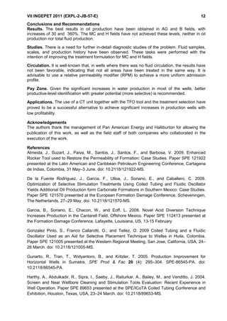 VII INGEPET 2011 (EXPL-2-JB-57-E) 12
Conclusions and Recommendations
Results. The best results in oil production have been obtained in AG and B fields, with
increases of 30 and 360%. The MC and H fields have not achieved these levels, neither in oil
production nor total fluid production.
Studies. There is a need for further in-detail diagnostic studies of the problem. Fluid samples,
scales, and production history have been observed. These tasks were performed with the
intention of improving the treatment formulation for MC and H fields.
Circulation. It is well-known that, in wells where there was no fluid circulation, the results have
not been favorable, indicating that not all areas have been treated in the same way. It is
advisable to use a relative permeability modifier (RPM) to achieve a more uniform admission
profile.
Pay Zone. Given the significant increases in water production in most of the wells, better
productive-level identification with greater potential (more selective) is recommended.
Applications. The use of a CT unit together with the TFO tool and the treatment selection have
proved to be a successful alternative to achieve significant increases in production wells with
low profitability.
Acknowledgements
The authors thank the management of Pan American Energy and Halliburton for allowing the
publication of this work, as well as the field staff of both companies who collaborated in the
execution of the work.
References
Almeida, J., Suzart, J., Paiva, M., Santos, J., Santos, F., and Barbosa, V. 2009. Enhanced
Rocker Tool used to Restore the Permeability of Formation: Case Studies. Paper SPE 121922
presented at the Latin American and Caribbean Petroleum Engineering Conference, Cartagena
de Indias, Colombia, 31 May–3 June. doi: 10.2118/121922-MS.
De la Fuente Rodriguez, J., Garcia, F., Ulloa, J., Soriano, E., and Caballero, C. 2009.
Optimization of Selective Stimulation Treatments Using Coiled Tubing and Fluidic Oscillator
Yields Additional Oil Production form Carbonate Formations in Southern Mexico: Case Studies.
Paper SPE 121570 presented at the European Formation Damage Conference, Scheveningen,
The Netherlands, 27–29 May. doi: 10.2118/121570-MS.
Garcia, B., Soriano, E., Chacon, W., and Eoff, L. 2008. Novel Acid Diversion Technique
Increases Production in the Cantarell Field, Offshore Mexico. Paper SPE 112413 presented at
the Formation Damage Conference, Lafayette, Louisiana, US, 13-15 February
Gonzalez Pinto, S., Franco Callarotti, G., and Tellez, O. 2009 Coiled Tubing and a Fluidic
Oscillator Used as an Aid for Selective Placement Technique to Wellss in Huila, Colombia.
Paper SPE 121005 presented at the Western Regional Meeting, San Jose, California, USA, 24–
26 March. doi: 10.2118/121005-MS.
Gunarto, R., Tran, T., Widyantoro, B., and Kritzler, T. 2005. Production Improvement for
Horizontal Wells in Sumatra. SPE Prod & Fac 20 (4): 295–304. SPE-86545-PA. doi:
10.2118/86545-PA.
Harthy, A., Abdulkadir, R., Sipra, I., Saeby, J., Raiturkar, A., Bailey, M., and Venditto, J. 2004.
Screen and Near Wellbore Cleaning and Stimulation Tools Evaluation: Recent Experience in
Well Operation. Paper SPE 89653 presented at the SPE/ICoTA Coiled Tubing Conference and
Exhibition, Houston, Texas, USA, 23–24 March. doi: 10.2118/89653-MS.
 