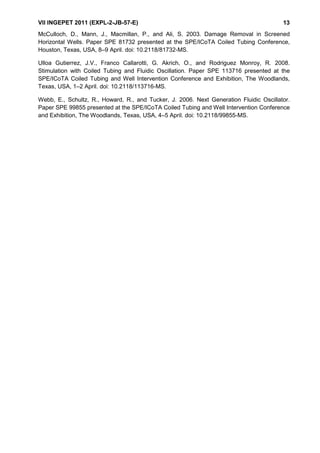 VII INGEPET 2011 (EXPL-2-JB-57-E) 13
McCulloch, D., Mann, J., Macmillan, P., and Ali, S. 2003. Damage Removal in Screened
Horizontal Wells. Paper SPE 81732 presented at the SPE/ICoTA Coiled Tubing Conference,
Houston, Texas, USA, 8–9 April. doi: 10.2118/81732-MS.
Ulloa Gutierrez, J.V., Franco Callarotti, G. Akrich, O., and Rodriguez Monroy, R. 2008.
Stimulation with Coiled Tubing and Fluidic Oscillation. Paper SPE 113716 presented at the
SPE/ICoTA Coiled Tubing and Well Intervention Conference and Exhibition, The Woodlands,
Texas, USA, 1–2 April. doi: 10.2118/113716-MS.
Webb, E., Schultz, R., Howard, R., and Tucker, J. 2006. Next Generation Fluidic Oscillator.
Paper SPE 99855 presented at the SPE/ICoTA Coiled Tubing and Well Intervention Conference
and Exhibition, The Woodlands, Texas, USA, 4–5 April. doi: 10.2118/99855-MS.
 