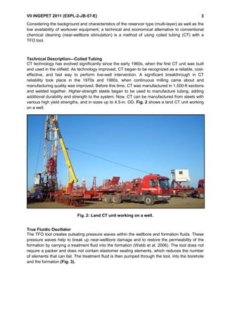 VII INGEPET 2011 (EXPL-2-JB-57-E) 3
Considering the background and characteristics of the reservoir type (multi-layer) as well as the
low availability of workover equipment, a technical and economical alternative to conventional
chemical cleaning (near-wellbore stimulation) is a method of using coiled tubing (CT) with a
TFO tool.
Technical Description—Coiled Tubing
CT technology has evolved significantly since the early 1960s, when the first CT unit was built
and used in the oilfield. As technology improved, CT began to be recognized as a reliable, cost-
effective, and fast way to perform live-well intervention. A significant breakthrough in CT
reliability took place in the 1970s and 1980s, when continuous milling came about and
manufacturing quality was improved. Before this time, CT was manufactured in 1,500-ft sections
and welded together. Higher-strength steels began to be used to manufacture tubing, adding
additional durability and strength to the system. Now, CT can be manufactured from steels with
various high yield strengths, and in sizes up to 4.5-in. OD. Fig. 2 shows a land CT unit working
on a well.
Fig. 2: Land CT unit working on a well.
True Fluidic Oscillator
The TFO tool creates pulsating pressure waves within the wellbore and formation fluids. These
pressure waves help to break up near-wellbore damage and to restore the permeability of the
formation by carrying a treatment fluid into the formation (Webb et al. 2006). The tool does not
require a packer and does not contain elastomer sealing elements, which reduces the number
of elements that can fail. The treatment fluid is then pumped through the tool, into the borehole
and the formation (Fig. 3).
 