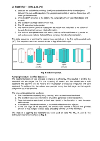 VII INGEPET 2011 (EXPL-2-JB-57-E) 7
1. Because the bottomhole assembly (BHA) was at the bottom of the chamber (area
between the plug and the packer), the proceeding consisted of washing this surface with
linear gel treated water.
2. While the BHA remained at the bottom, the pumping treatment was initiated (acid and
solvent).
3. The chamber was filled with treatment fluid.
4. The CT was raised to the packer.
5. The well was closed (annulus-closed) and a rundown was performed to the bottom of
the well, forcing the treatment into the formation.
6. The annulus was opened to recover as much of the surface treatment as possible, as
well as the waste material that could have remained from the chemical action.
This initial sequence of applying the treatment was carried out in the first eight operated wells
(AG). The sequence described above is shown in Fig. 4 from left to right.
Fig. 4: Initial sequence.
Pumping Schedule: Modified Sequence
The treatment placement was analyzed to improve its efficiency. This resulted in dividing the
treatment into two stages, the first one consisting of solvent, and the second one of acid
treatment. The objective was to improve the solubilization of inorganic compounds with acid
treatment. To achieve this, the solvent was pumped during the first stage, so that organic
compounds could be removed.
The new pumping sequence used was:
1. The chamber was cleaned (casing cleaning) with a solvent-based treatment.
2. The chamber was washed to remove any debris generated by this first solution.
3. Once the annulus was closed, solvent was injected to the formation to clean the near-
wellbore area.
4. In the second part of the treatment, a volume of acid solution was injected.
5. In the last stage of the sequence, the annulus was opened to recover the greatest
amount of fluid pumped (wasted acid), circulating with the CT in the downhole.
This method of applying the treatment has been used on wells AG, MC, H, and B. The
distribution mechanism is shown in Fig. 5.
2480 ft 2480 ft
2980 ft 2980 ft
CERRAR
RETORNO
ABRIR
RETORNO
Closed
annulus
Open
annulus
 