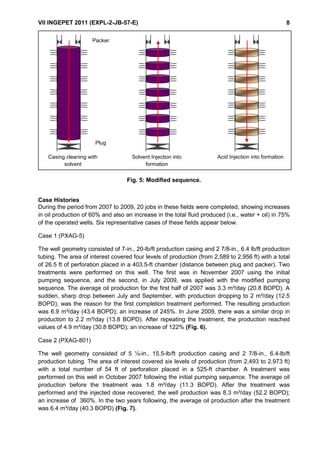 VII INGEPET 2011 (EXPL-2-JB-57-E) 8
Fig. 5: Modified sequence.
Case Histories
During the period from 2007 to 2009, 20 jobs in these fields were completed, showing increases
in oil production of 60% and also an increase in the total fluid produced (i.e., water + oil) in 75%
of the operated wells. Six representative cases of these fields appear below.
Case 1 (PXAG-5)
The well geometry consisted of 7-in., 20-lb/ft production casing and 2 7/8-in., 6.4 lb/ft production
tubing. The area of interest covered four levels of production (from 2,589 to 2,956 ft) with a total
of 26.5 ft of perforation placed in a 403.5-ft chamber (distance between plug and packer). Two
treatments were performed on this well. The first was in November 2007 using the initial
pumping sequence, and the second, in July 2009, was applied with the modified pumping
sequence. The average oil production for the first half of 2007 was 3.3 m³/day (20.8 BOPD). A
sudden, sharp drop between July and September, with production dropping to 2 m³/day (12.5
BOPD), was the reason for the first completion treatment performed. The resulting production
was 6.9 m³/day (43.4 BOPD); an increase of 245%. In June 2009, there was a similar drop in
production to 2.2 m³/day (13.8 BOPD). After repeating the treatment, the production reached
values of 4.9 m³/day (30.8 BOPD); an increase of 122% (Fig. 6).
Case 2 (PXAG-801)
The well geometry consisted of 5 ½-in., 15.5-lb/ft production casing and 2 7/8-in., 6.4-lb/ft
production tubing. The area of interest covered six levels of production (from 2,493 to 2,973 ft)
with a total number of 54 ft of perforation placed in a 525-ft chamber. A treatment was
performed on this well in October 2007 following the initial pumping sequence. The average oil
production before the treatment was 1.8 m³/day (11.3 BOPD). After the treatment was
performed and the injected dose recovered, the well production was 8.3 m³/day (52.2 BOPD);
an increase of 360%. In the two years following, the average oil production after the treatment
was 6.4 m³/day (40.3 BOPD) (Fig. 7).
Packer Packer Packer
Tapón Tapón Tapón
LIMPIEZA DEL CASING CON SOLVENTE FORZAMIENTO DEL SOLVENTE A LA FORMACIÓN FORZAMIENTO DEL ACIDO A LA FORMACIÓN
Casing cleaning with
solvent
Solvent Injection into
formation
Acid Injection into formation
Packer
Plug
 
