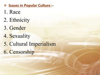  Issues in Popular Culture :-
1. Race
2. Ethnicity
3. Gender
4. Sexuality
5. Cultural Imperialism
6. Censorship
 
