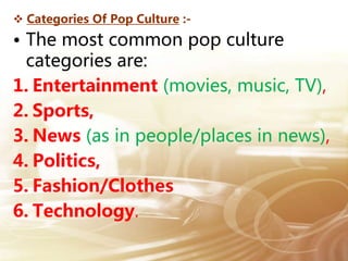  Categories Of Pop Culture :-
• The most common pop culture
categories are:
1. Entertainment (movies, music, TV),
2. Sports,
3. News (as in people/places in news),
4. Politics,
5. Fashion/Clothes
6. Technology.
 