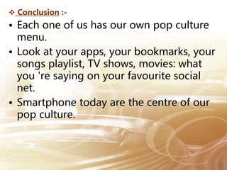  Conclusion :-
• Each one of us has our own pop culture
menu.
• Look at your apps, your bookmarks, your
songs playlist, TV shows, movies: what
you 're saying on your favourite social
net.
• Smartphone today are the centre of our
pop culture.
 