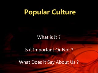 Popular Culture
What is It ?
Is it Important Or Not ?
What Does it Say About Us ?
 