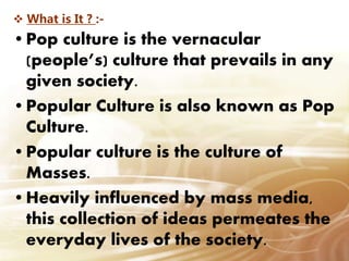  What is It ? :-
•Pop culture is the vernacular
(people’s) culture that prevails in any
given society.
•Popular Culture is also known as Pop
Culture.
•Popular culture is the culture of
Masses.
•Heavily influenced by mass media,
this collection of ideas permeates the
everyday lives of the society.
 