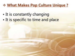  What Makes Pop Culture Unique ?
• It is constantly changing
• It is specific to time and place
 