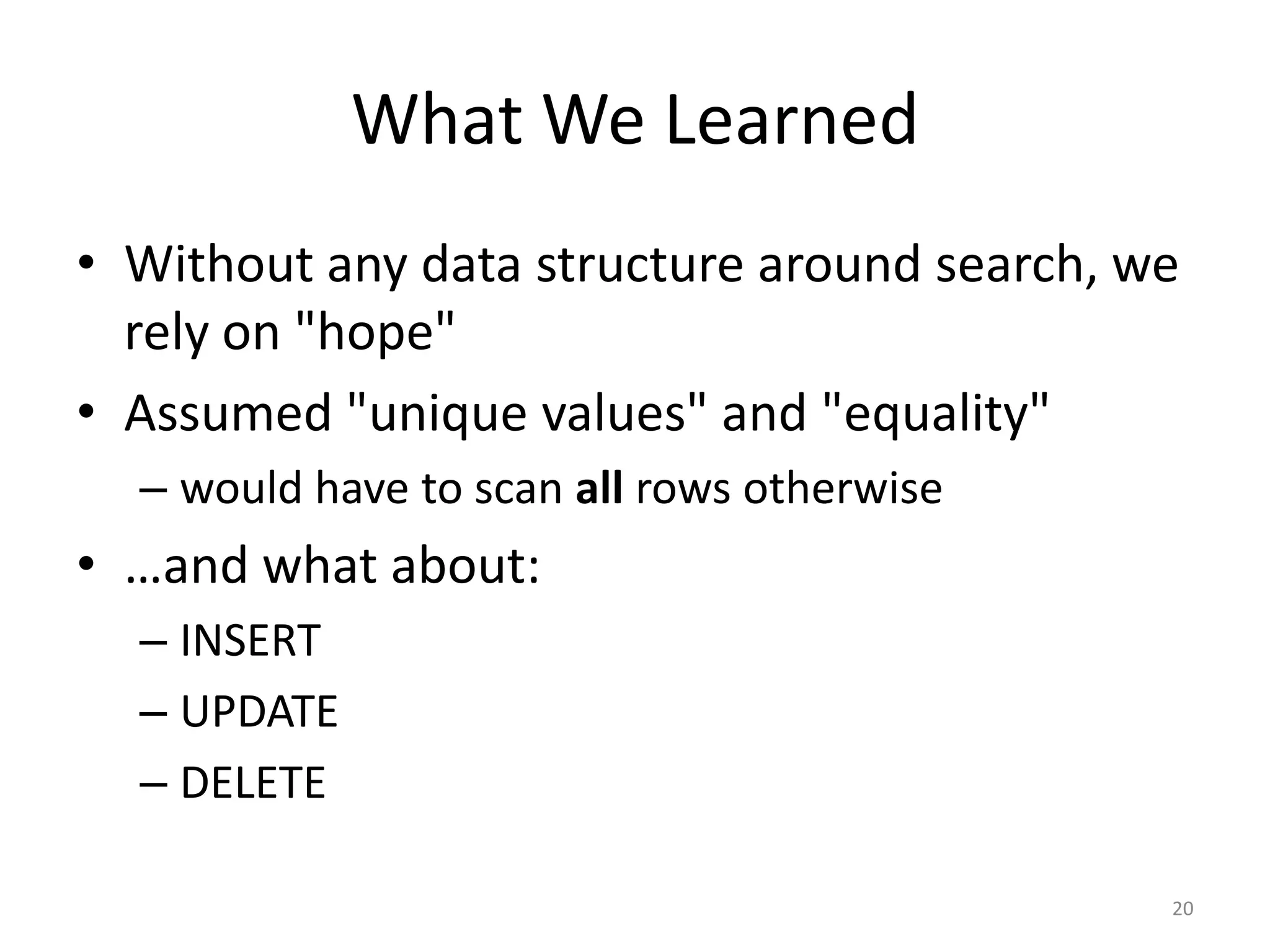 What	
  We	
  Learned
• Without	
  any	
  data	
  structure	
  around	
  search,	
  we	
  
rely	
  on	
  "hope"	
  
• Assumed	
  "unique	
  values"	
  and	
  "equality"	
  
– would	
  have	
  to	
  scan	
  all	
  rows	
  otherwise	
  
• …and	
  what	
  about:	
  
– INSERT	
  
– UPDATE	
  
– DELETE
20
 