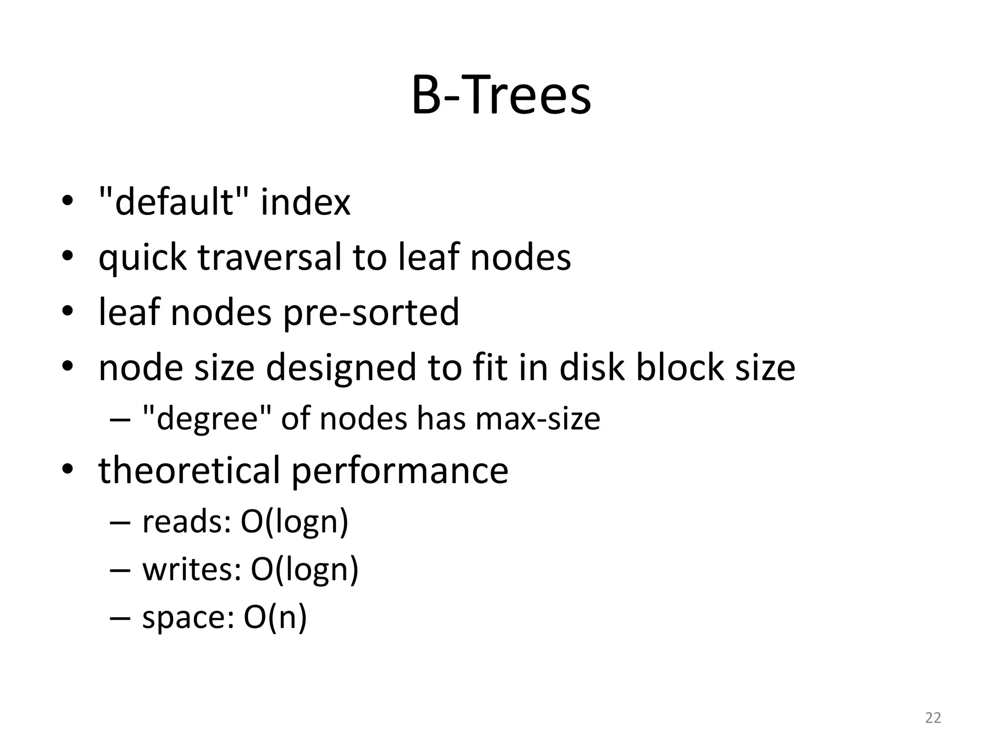 B-­‐Trees
• "default"	
  index	
  
• quick	
  traversal	
  to	
  leaf	
  nodes	
  
• leaf	
  nodes	
  pre-­‐sorted	
  
• node	
  size	
  designed	
  to	
  fit	
  in	
  disk	
  block	
  size	
  
– "degree"	
  of	
  nodes	
  has	
  max-­‐size	
  
• theoretical	
  performance	
  
– reads:	
  O(log	
  n)	
  
– writes:	
  O(log	
  n)	
  
– space:	
  O(n)
22
 