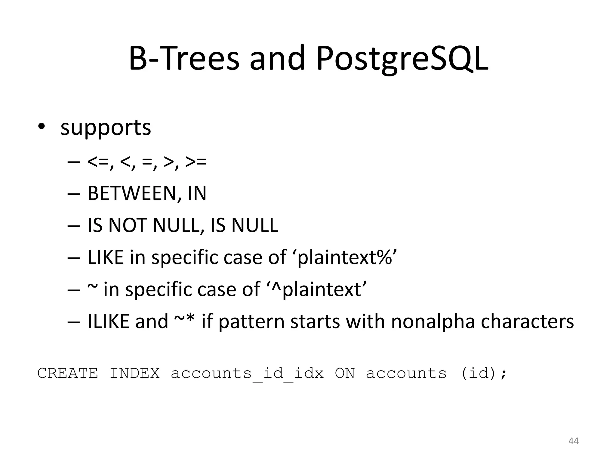 PostGIS	
  +	
  Indexes
• B-­‐Tree?	
  
• R-­‐Tree?	
  
• PostGIS	
  docs	
  do	
  not	
  recommend	
  using	
  just	
  
an	
  R-­‐Tree	
  index	
  
• GiST	
  
• overlaps!	
  	
  containment!	
  
• uses	
  a	
  combination	
  of	
  GiST	
  +	
  R-­‐Tree
44
 