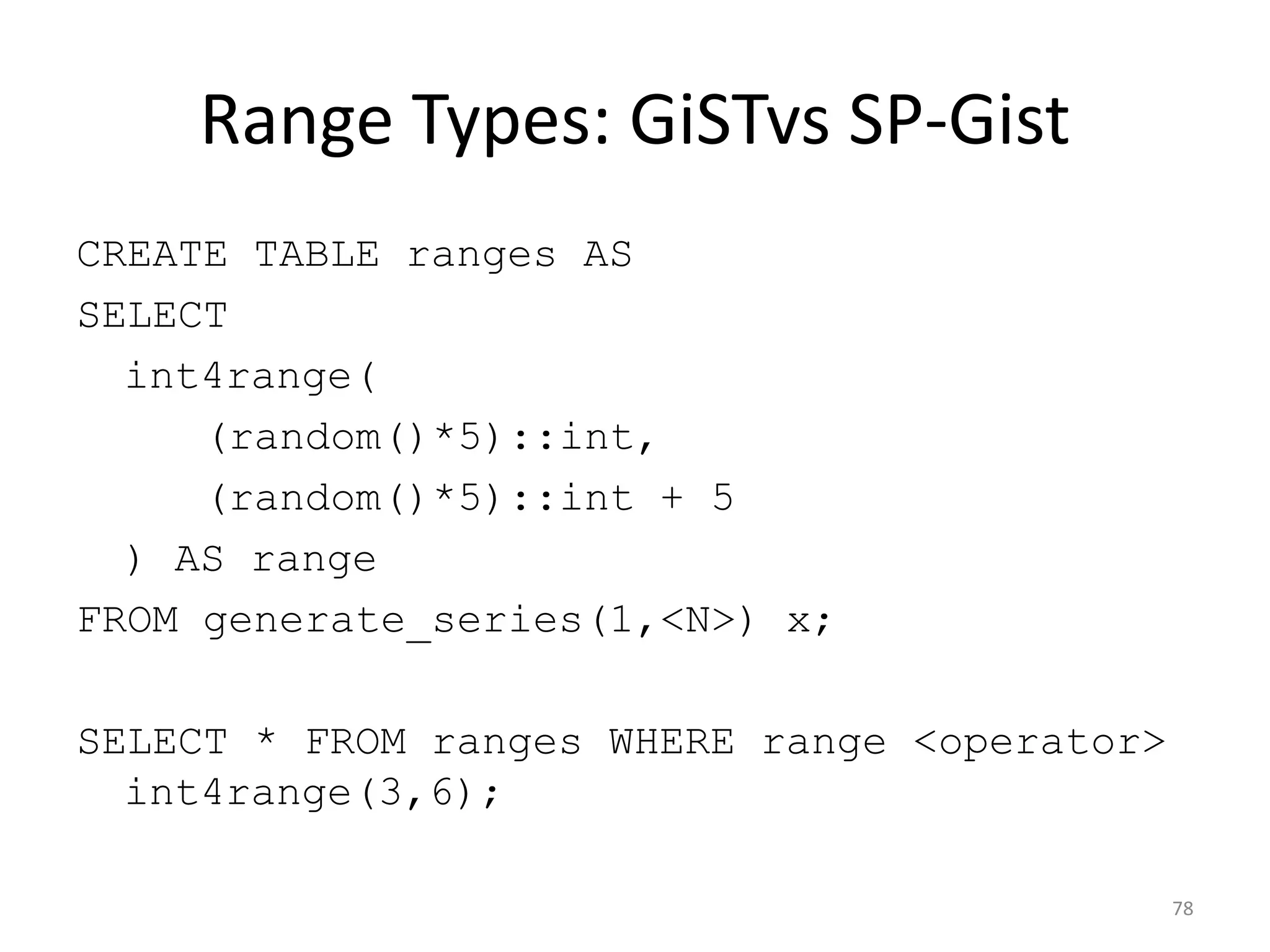 btree_gin
78
CREATE EXTENSION IF NOT EXISTS btree_gin;
!
CREATE UNLOGGED TABLE numbers AS
SELECT (random() * 2000)::int AS a FROM generate_series(1, 2000000) x;
!
CREATE INDEX numbers_gin_idx ON numbers USING gin(a);
!
EXPLAIN ANALYZE SELECT * FROM numbers WHERE a = 1000;
!
QUERY PLAN
------------
Bitmap Heap Scan on numbers (cost=113.50..9509.26 rows=10000 width=4) (actual
time=0.388..1.459 rows=991 loops=1)
Recheck Cond: (a = 1000)
-> Bitmap Index Scan on numbers_gin_idx (cost=0.00..111.00 rows=10000 width=0)
(actual time=0.232..0.232 rows=991 loops=1)
Index Cond: (a = 1000)
!
Total runtime: 1.563 ms
 