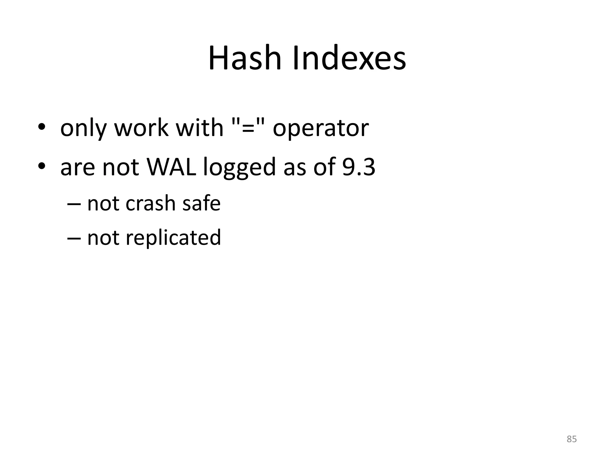 Conclusion
• Postgres	
  has	
  *a	
  lot*	
  of	
  different	
  types	
  of	
  
indexes,	
  and	
  variations	
  on	
  each	
  of	
  its	
  engines	
  
• Extensions	
  make	
  use	
  of	
  PostgreSQL	
  indexes	
  
– PostGIS	
  
• Need	
  to	
  understand	
  where	
  index	
  usage	
  is	
  
appropriate	
  in	
  your	
  application
85
 