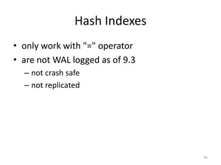 Conclusion
• Postgres	
  has	
  *a	
  lot*	
  of	
  different	
  types	
  of	
  
indexes,	
  and	
  variations	
  on	
  each	
  of	
  its	
  engines	
  
• Extensions	
  make	
  use	
  of	
  PostgreSQL	
  indexes	
  
– PostGIS	
  
• Need	
  to	
  understand	
  where	
  index	
  usage	
  is	
  
appropriate	
  in	
  your	
  application
85
 