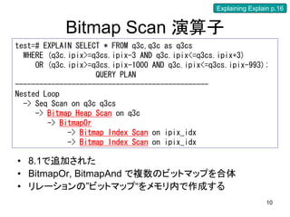Explaining Explain p.16


            Bitmap Scan 演算子
test=# EXPLAIN SELECT * FROM q3c,q3c as q3cs
  WHERE (q3c.ipix>=q3cs.ipix-3 AND q3c.ipix<=q3cs.ipix+3)
     OR (q3c.ipix>=q3cs.ipix-1000 AND q3c.ipix<=q3cs.ipix-993);
                    QUERY PLAN
------------------------------------------------
Nested Loop
  -> Seq Scan on q3c q3cs
     -> Bitmap Heap Scan on q3c
        -> BitmapOr
             -> Bitmap Index Scan on ipix_idx
             -> Bitmap Index Scan on ipix_idx

• 8.1で追加された
• BitmapOr, BitmapAnd で複数のビットマップを合体
• リレーションの”ビットマップ“をメモリ内で作成する
                                                                   10
 