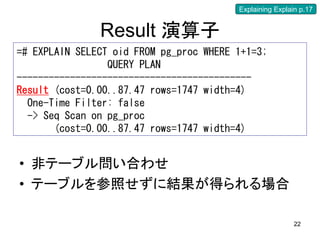 Explaining Explain p.17


               Result 演算子
=# EXPLAIN SELECT oid FROM pg_proc WHERE 1+1=3;
                 QUERY PLAN
--------------------------------------------
Result (cost=0.00..87.47 rows=1747 width=4)
  One-Time Filter: false
  -> Seq Scan on pg_proc
       (cost=0.00..87.47 rows=1747 width=4)


• 非テーブル問い合わせ
• テーブルを参照せずに結果が得られる場合

                                                          22
 