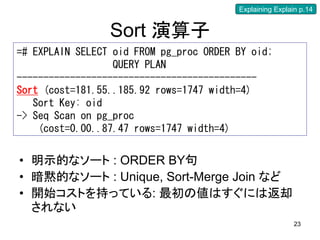 Explaining Explain p.14


                 Sort 演算子
=# EXPLAIN SELECT oid FROM pg_proc ORDER BY oid;
                  QUERY PLAN
---------------------------------------------
Sort (cost=181.55..185.92 rows=1747 width=4)
   Sort Key: oid
-> Seq Scan on pg_proc
    (cost=0.00..87.47 rows=1747 width=4)


• 明示的なソート : ORDER BY句
• 暗黙的なソート : Unique, Sort-Merge Join など
• 開始コストを持っている: 最初の値はすぐには返却
  されない
                                                          23
 
