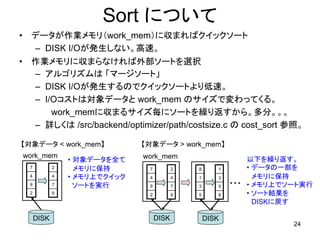 Sort について
•    データが作業メモリ（work_mem）に収まればクイックソート
     – DISK I/Oが発生しない。高速。
•    作業メモリに収まらなければ外部ソートを選択
     – アルゴリズムは 「マージソート」
     – DISK I/Oが発生するのでクイックソートより低速。
     – I/Oコストは対象データと work_mem のサイズで変わってくる。
         work_memに収まるサイズ毎にソートを繰り返すから。多分。。。
     – 詳しくは /src/backend/optimizer/path/costsize.c の cost_sort 参照。

【対象データ < work_mem】                【対象データ > work_mem】
    work_mem                      work_mem
                    • 対象データを全て                                   以下を繰り返す。
     7          2     メモリに保持       7          2   8      1       • データの一部を
     4          4   • メモリ上でクイック    4          4   1      3         メモリに保持
     9          7     ソートを実行       9          7   3      5   ・・・ • メモリ上でソート実行
     2          9                  2          9   5      8       • ソート結果を
                                                                   DISKに戻す

         DISK                          DISK           DISK
                                                                         24
 