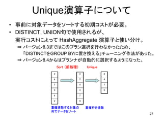 Unique演算子について
• 事前に対象データをソートする初期コストが必要。
• DISTINCT, UNION句で使用されるが、
  実行コストによって HashAggregate 演算子と使い分け。
  ⇒ バージョン8.3まではこのプラン選択を行わなかったため、
    「DISTINCTをGROUP BYに置き換える」チューニング作法があった。
  ⇒ バージョン8.4からはプランナが自動的に選択するようになった。
                Sort （前処理）       Unique
            2                2            2

            4                2            4

            7                4            7

            9                4            9

            4                7

            2                9


           重複排除する対象の             重複行を排除
           列でデータをソート
                                              27
 