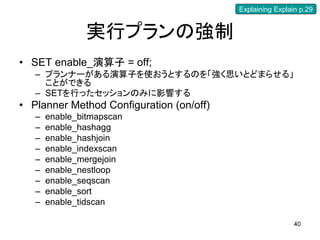 Explaining Explain p.29


                実行プランの強制
• SET enable_演算子 = off;
   – プランナーがある演算子を使おうとするのを「強く思いとどまらせる」
     ことができる
   – SETを行ったセッションのみに影響する
• Planner Method Configuration (on/off)
   –   enable_bitmapscan
   –   enable_hashagg
   –   enable_hashjoin
   –   enable_indexscan
   –   enable_mergejoin
   –   enable_nestloop
   –   enable_seqscan
   –   enable_sort
   –   enable_tidscan

                                                           40
 